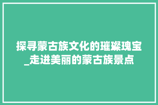 探寻蒙古族文化的璀璨瑰宝_走进美丽的蒙古族景点