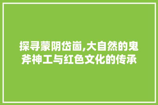 探寻蒙阴岱崮,大自然的鬼斧神工与红色文化的传承