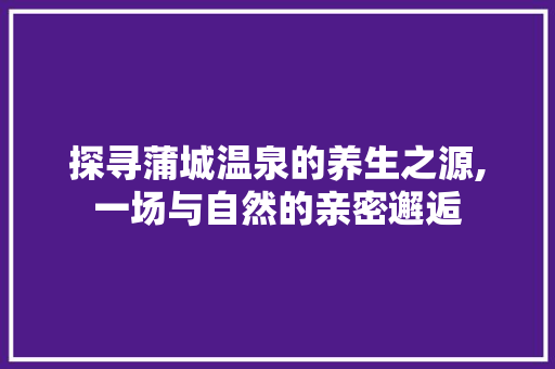 探寻蒲城温泉的养生之源,一场与自然的亲密邂逅