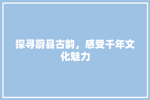 探寻蔚县古韵，感受千年文化魅力