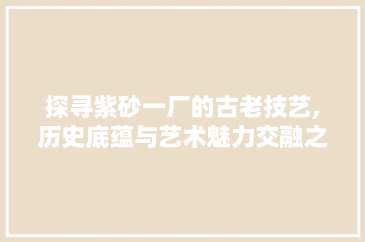 探寻紫砂一厂的古老技艺,历史底蕴与艺术魅力交融之地