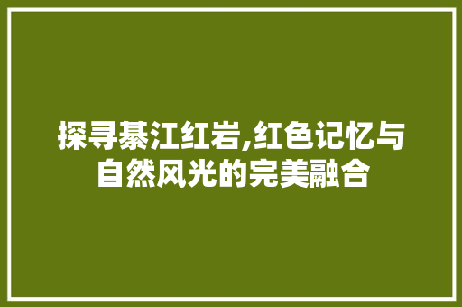 探寻綦江红岩,红色记忆与自然风光的完美融合