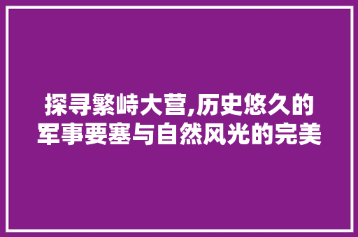 探寻繁峙大营,历史悠久的军事要塞与自然风光的完美融合