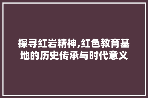 探寻红岩精神,红色教育基地的历史传承与时代意义