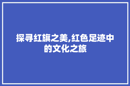 探寻红旗之美,红色足迹中的文化之旅