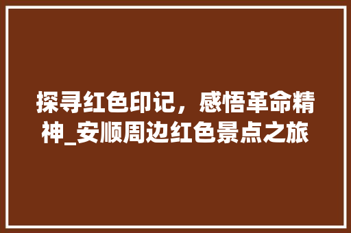 探寻红色印记，感悟革命精神_安顺周边红色景点之旅