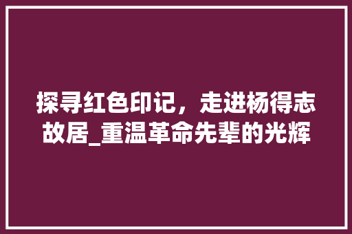 探寻红色印记，走进杨得志故居_重温革命先辈的光辉历程