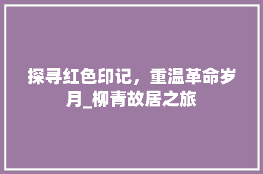 探寻红色印记，重温革命岁月_柳青故居之旅