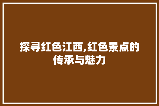 探寻红色江西,红色景点的传承与魅力