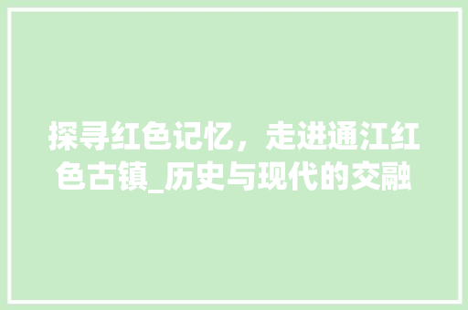 探寻红色记忆，走进通江红色古镇_历史与现代的交融之旅