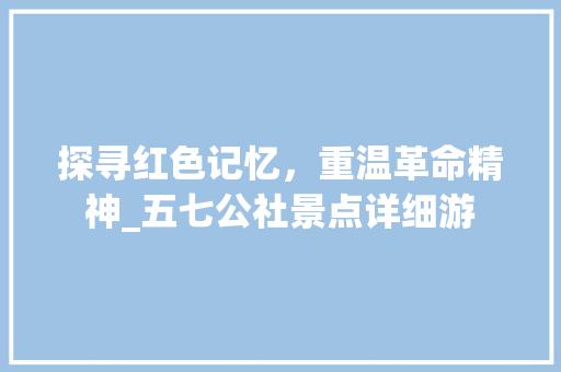 探寻红色记忆，重温革命精神_五七公社景点详细游