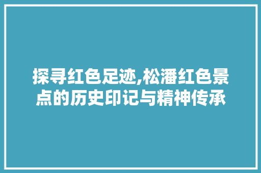 探寻红色足迹,松潘红色景点的历史印记与精神传承