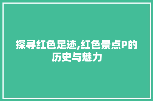 探寻红色足迹,红色景点P的历史与魅力