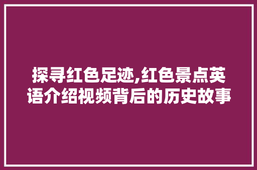 探寻红色足迹,红色景点英语介绍视频背后的历史故事