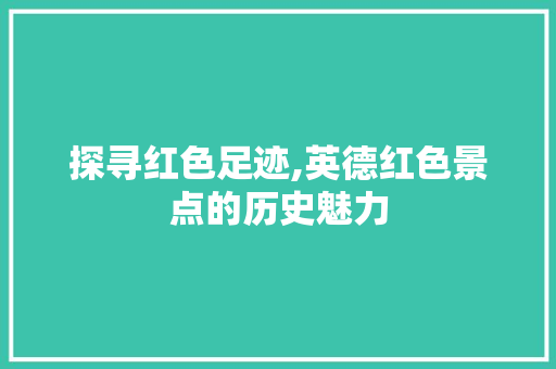 探寻红色足迹,英德红色景点的历史魅力