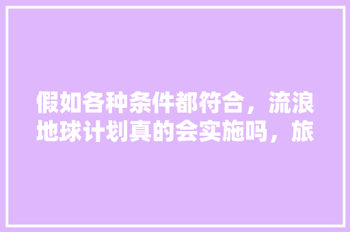 假如各种条件都符合，流浪地球计划真的会实施吗，旅游计划实施前准备工作。