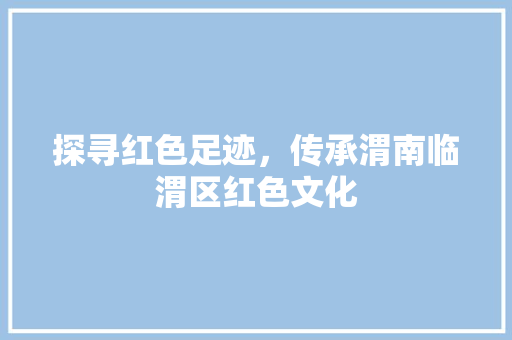 探寻红色足迹，传承渭南临渭区红色文化