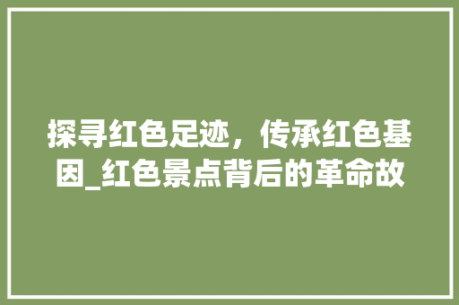 探寻红色足迹，传承红色基因_红色景点背后的革命故事