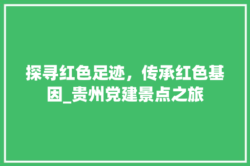 探寻红色足迹，传承红色基因_贵州党建景点之旅