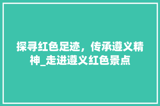 探寻红色足迹，传承遵义精神_走进遵义红色景点