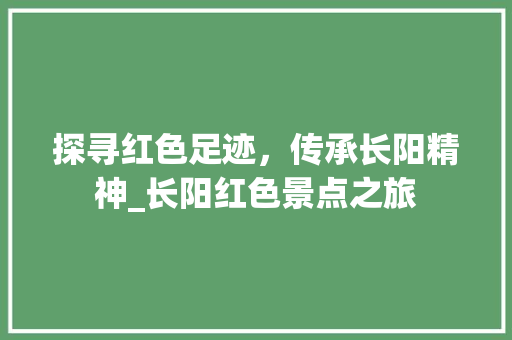 探寻红色足迹，传承长阳精神_长阳红色景点之旅