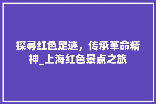 探寻红色足迹，传承革命精神_上海红色景点之旅