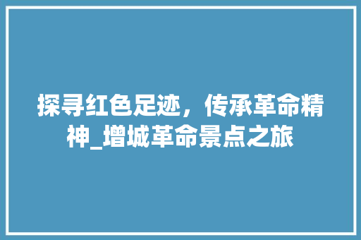 探寻红色足迹，传承革命精神_增城革命景点之旅