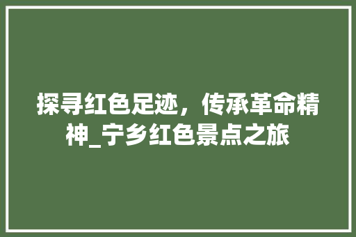 探寻红色足迹，传承革命精神_宁乡红色景点之旅