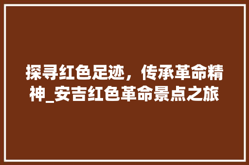 探寻红色足迹，传承革命精神_安吉红色革命景点之旅