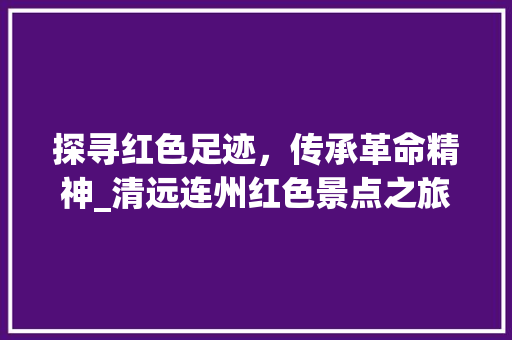 探寻红色足迹，传承革命精神_清远连州红色景点之旅