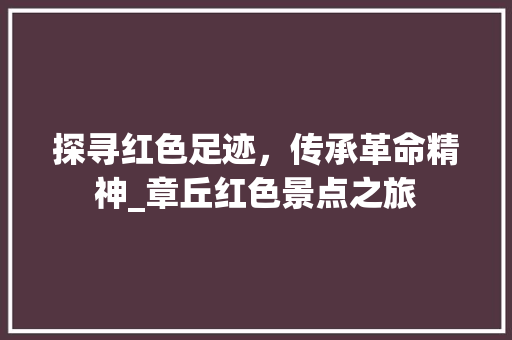 探寻红色足迹，传承革命精神_章丘红色景点之旅