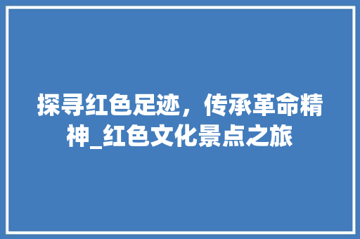 探寻红色足迹，传承革命精神_红色文化景点之旅