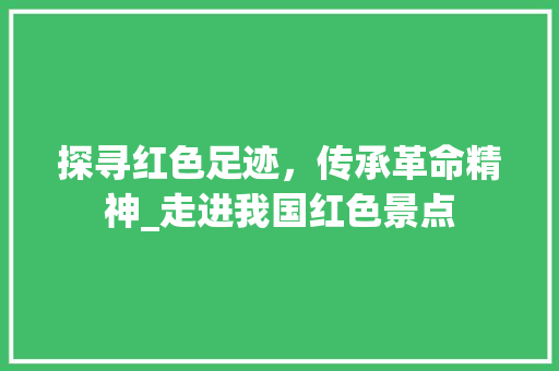 探寻红色足迹，传承革命精神_走进我国红色景点