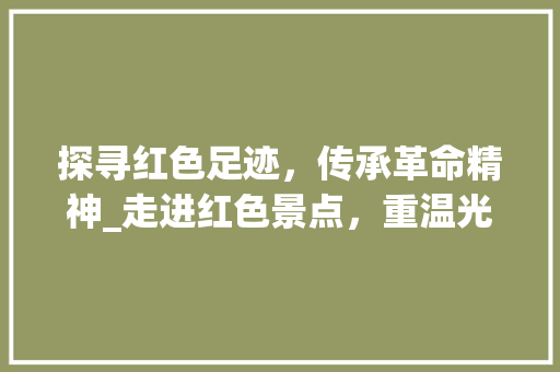 探寻红色足迹，传承革命精神_走进红色景点，重温光辉岁月