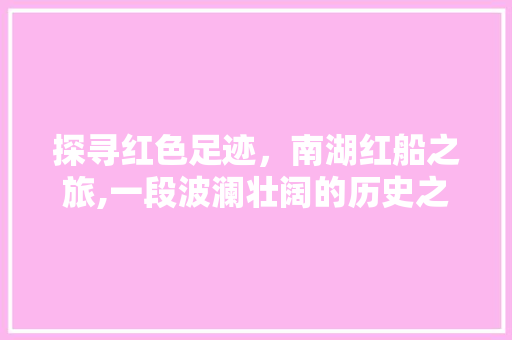 探寻红色足迹，南湖红船之旅,一段波澜壮阔的历史之旅