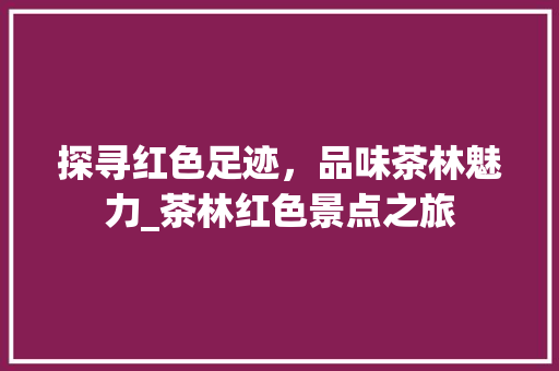 探寻红色足迹，品味茶林魅力_茶林红色景点之旅