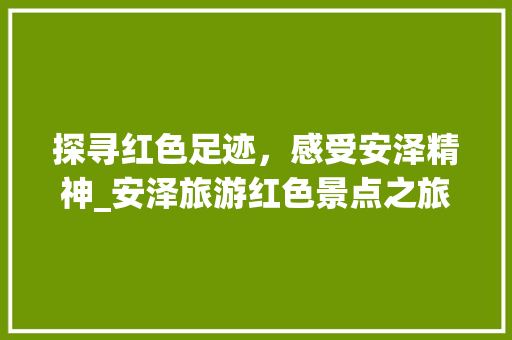 探寻红色足迹，感受安泽精神_安泽旅游红色景点之旅