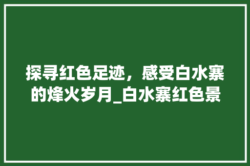 探寻红色足迹，感受白水寨的烽火岁月_白水寨红色景点详细解读