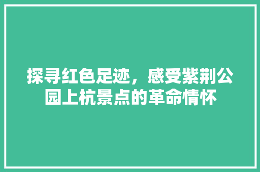 探寻红色足迹，感受紫荆公园上杭景点的革命情怀