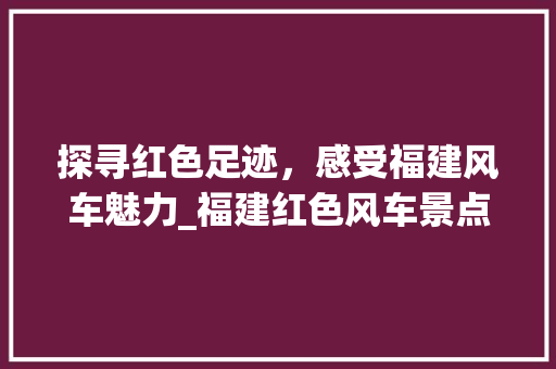 探寻红色足迹，感受福建风车魅力_福建红色风车景点详细分析