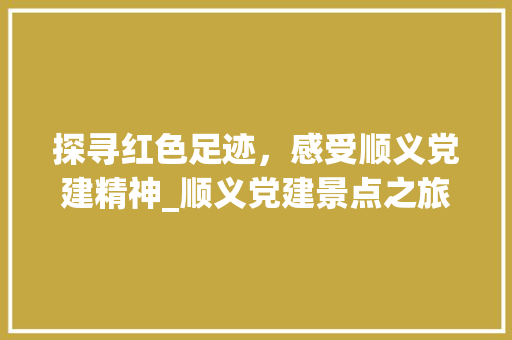 探寻红色足迹，感受顺义党建精神_顺义党建景点之旅