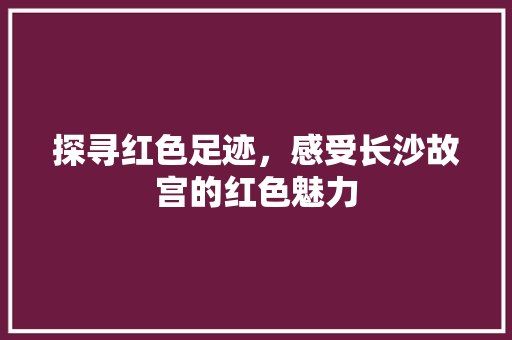 探寻红色足迹，感受长沙故宫的红色魅力