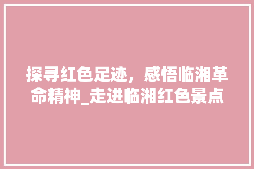 探寻红色足迹，感悟临湘革命精神_走进临湘红色景点