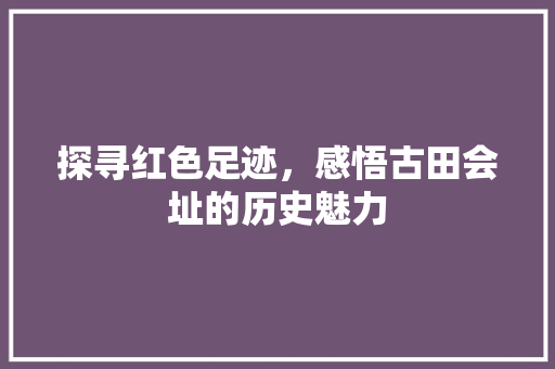 探寻红色足迹，感悟古田会址的历史魅力