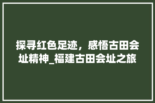 探寻红色足迹，感悟古田会址精神_福建古田会址之旅