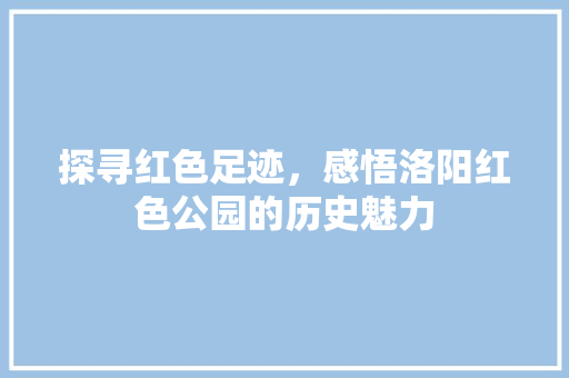 探寻红色足迹，感悟洛阳红色公园的历史魅力