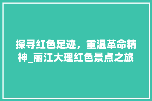 探寻红色足迹，重温革命精神_丽江大理红色景点之旅