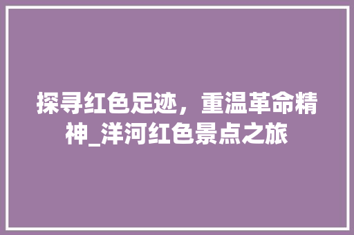 探寻红色足迹，重温革命精神_洋河红色景点之旅