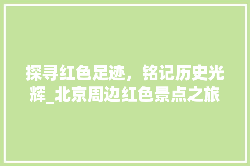 探寻红色足迹，铭记历史光辉_北京周边红色景点之旅