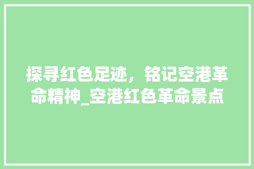 探寻红色足迹，铭记空港革命精神_空港红色革命景点详细游